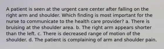 A patient is seen at the urgent care center after falling on the right arm and shoulder. Which finding is most important for the nurse to communicate to the health care provider? a. There is bruising at the shoulder area. b. The right arm appears shorter than the left. c. There is decreased range of motion of the shoulder. d. The patient is complaining of arm and shoulder pain.