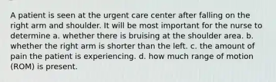 A patient is seen at the urgent care center after falling on the right arm and shoulder. It will be most important for the nurse to determine a. whether there is bruising at the shoulder area. b. whether the right arm is shorter than the left. c. the amount of pain the patient is experiencing. d. how much range of motion (ROM) is present.