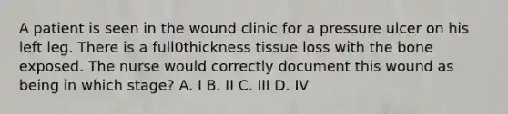 A patient is seen in the wound clinic for a pressure ulcer on his left leg. There is a full0thickness tissue loss with the bone exposed. The nurse would correctly document this wound as being in which stage? A. I B. II C. III D. IV