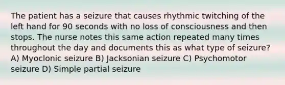 The patient has a seizure that causes rhythmic twitching of the left hand for 90 seconds with no loss of consciousness and then stops. The nurse notes this same action repeated many times throughout the day and documents this as what type of seizure? A) Myoclonic seizure B) Jacksonian seizure C) Psychomotor seizure D) Simple partial seizure