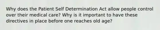 Why does the Patient Self Determination Act allow people control over their medical care? Why is it important to have these directives in place before one reaches old age?