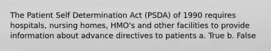 The Patient Self Determination Act (PSDA) of 1990 requires hospitals, nursing homes, HMO's and other facilities to provide information about advance directives to patients a. True b. False