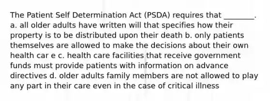 The Patient Self Determination Act (PSDA) requires that ________. a. all older adults have written will that specifies how their property is to be distributed upon their death b. only patients themselves are allowed to make the decisions about their own health car e c. health care facilities that receive government funds must provide patients with information on advance directives d. older adults family members are not allowed to play any part in their care even in the case of critical illness