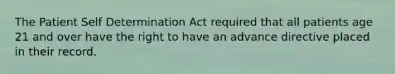 The Patient Self Determination Act required that all patients age 21 and over have the right to have an advance directive placed in their record.