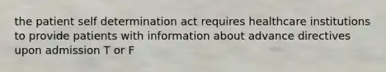 the patient self determination act requires healthcare institutions to provide patients with information about advance directives upon admission T or F