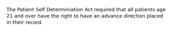 The Patient Self Determiniation Act required that all patients age 21 and over have the right to have an advance direction placed in their record.