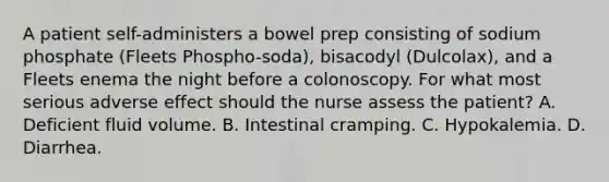 A patient self-administers a bowel prep consisting of sodium phosphate (Fleets Phospho-soda), bisacodyl (Dulcolax), and a Fleets enema the night before a colonoscopy. For what most serious adverse effect should the nurse assess the patient? A. Deficient fluid volume. B. Intestinal cramping. C. Hypokalemia. D. Diarrhea.