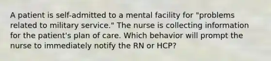 A patient is self-admitted to a mental facility for "problems related to military service." The nurse is collecting information for the patient's plan of care. Which behavior will prompt the nurse to immediately notify the RN or HCP?