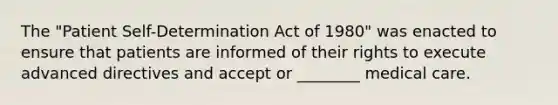 The "Patient Self-Determination Act of 1980" was enacted to ensure that patients are informed of their rights to execute advanced directives and accept or ________ medical care.