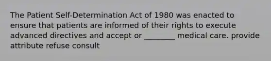 The Patient Self-Determination Act of 1980 was enacted to ensure that patients are informed of their rights to execute advanced directives and accept or ________ medical care. provide attribute refuse consult