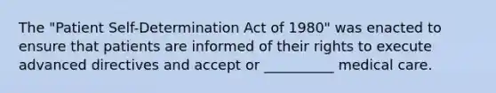 The "Patient Self-Determination Act of 1980" was enacted to ensure that patients are informed of their rights to execute advanced directives and accept or __________ medical care.