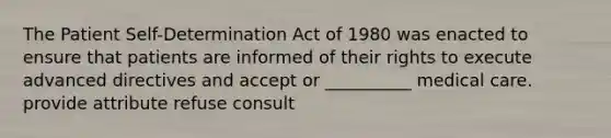 The Patient Self-Determination Act of 1980 was enacted to ensure that patients are informed of their rights to execute advanced directives and accept or __________ medical care. provide attribute refuse consult