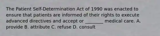 The Patient Self-Determination Act of 1990 was enacted to ensure that patients are informed of their rights to execute advanced directives and accept or ________ medical care. A. provide B. attribute C. refuse D. consult