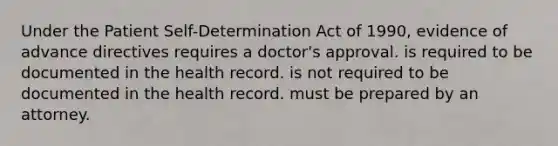 Under the Patient Self-Determination Act of 1990, evidence of advance directives requires a doctor's approval. is required to be documented in the health record. is not required to be documented in the health record. must be prepared by an attorney.