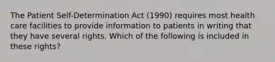 The Patient Self-Determination Act (1990) requires most health care facilities to provide information to patients in writing that they have several rights. Which of the following is included in these rights?​