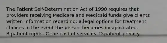 The Patient Self-Determination Act of 1990 requires that providers receiving Medicare and Medicaid funds give clients written information regarding: a.legal options for treatment choices in the event the person becomes incapacitated. B.patient rights. C.the cost of services. D.patient privacy.