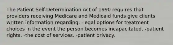 The Patient Self-Determination Act of 1990 requires that providers receiving Medicare and Medicaid funds give clients written information regarding: -legal options for treatment choices in the event the person becomes incapacitated. -patient rights. -the cost of services. -patient privacy.