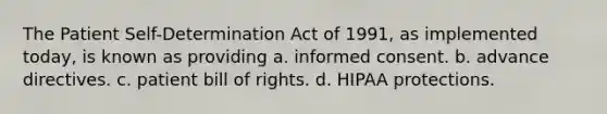 The Patient Self-Determination Act of 1991, as implemented today, is known as providing a. informed consent. b. advance directives. c. patient bill of rights. d. HIPAA protections.