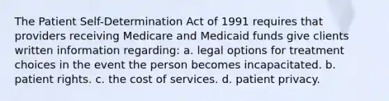 The Patient Self-Determination Act of 1991 requires that providers receiving Medicare and Medicaid funds give clients written information regarding: a. legal options for treatment choices in the event the person becomes incapacitated. b. patient rights. c. the cost of services. d. patient privacy.