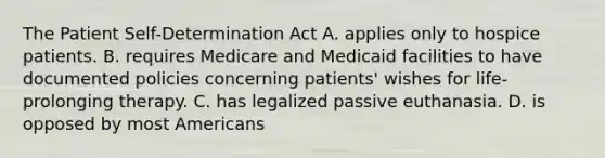 The Patient Self-Determination Act A. applies only to hospice patients. B. requires Medicare and Medicaid facilities to have documented policies concerning patients' wishes for life-prolonging therapy. C. has legalized passive euthanasia. D. is opposed by most Americans