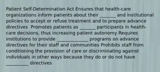 Patient Self-Determination Act Ensures that health-care organizations inform patients about their _______ and institutional policies to accept or refuse treatment and to prepare advance directives ​ Promotes patients as _______ participants in health-care decisions, thus increasing patient autonomy​ Requires institutions to provide ______________ programs on advance directives for their staff and communities​ Prohibits staff from conditioning the provision of care or discriminating against individuals in other ways because they do or do not have __________ directives