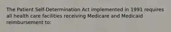 The Patient Self-Determination Act implemented in 1991 requires all health care facilities receiving Medicare and Medicaid reimbursement to: