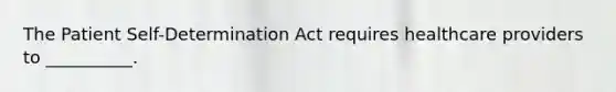 The Patient Self-Determination Act requires healthcare providers to __________.