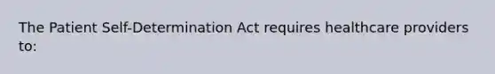 The Patient Self-Determination Act requires healthcare providers to: