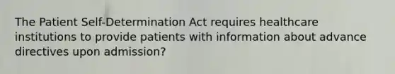 The Patient Self-Determination Act requires healthcare institutions to provide patients with information about advance directives upon admission?