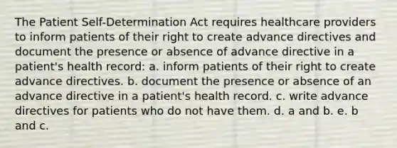 The Patient Self-Determination Act requires healthcare providers to inform patients of their right to create advance directives and document the presence or absence of advance directive in a patient's health record: a. inform patients of their right to create advance directives. b. document the presence or absence of an advance directive in a patient's health record. c. write advance directives for patients who do not have them. d. a and b. e. b and c.