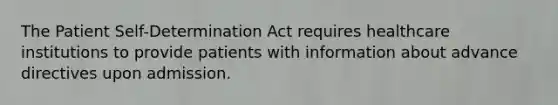 The Patient Self-Determination Act requires healthcare institutions to provide patients with information about advance directives upon admission.