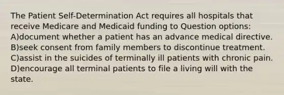 The Patient Self-Determination Act requires all hospitals that receive Medicare and Medicaid funding to Question options: A)document whether a patient has an advance medical directive. B)seek consent from family members to discontinue treatment. C)assist in the suicides of terminally ill patients with chronic pain. D)encourage all terminal patients to file a living will with the state.