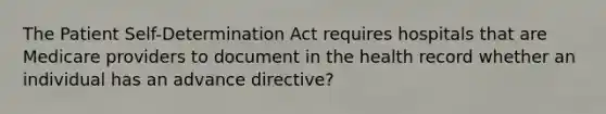 The Patient Self-Determination Act requires hospitals that are Medicare providers to document in the health record whether an individual has an advance directive?