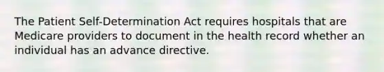 The Patient Self-Determination Act requires hospitals that are Medicare providers to document in the health record whether an individual has an advance directive.