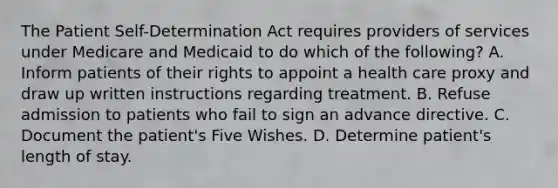 The Patient Self-Determination Act requires providers of services under Medicare and Medicaid to do which of the following? A. Inform patients of their rights to appoint a health care proxy and draw up written instructions regarding treatment. B. Refuse admission to patients who fail to sign an advance directive. C. Document the patient's Five Wishes. D. Determine patient's length of stay.