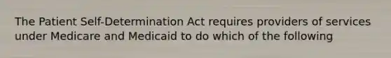 The Patient Self-Determination Act requires providers of services under Medicare and Medicaid to do which of the following