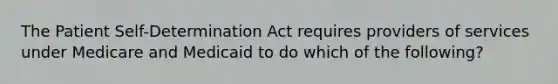 The Patient Self-Determination Act requires providers of services under Medicare and Medicaid to do which of the following?