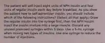 The patient will self-inject eight units of NPH insulin and four units of regular insulin each day before breakfast. As you show the patient how to self-administer insulin, you should include which of the following instructions? (Select all that apply.) Draw the regular insulin into the syringe first, then the NPH insulin. Inject the insulin mixture into a large muscle. Discard any unused premixed syringes within 5 days. Use a 5-mL syringe when mixing two types of insulins. Use one syringe to reduce the number of injections.