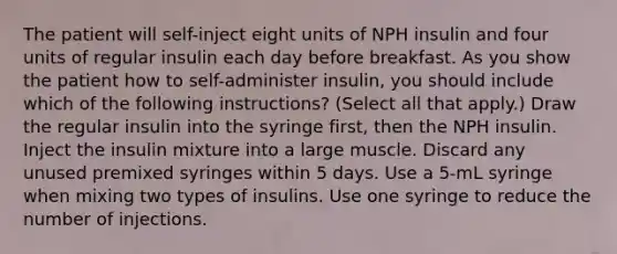 The patient will self-inject eight units of NPH insulin and four units of regular insulin each day before breakfast. As you show the patient how to self-administer insulin, you should include which of the following instructions? (Select all that apply.) Draw the regular insulin into the syringe first, then the NPH insulin. Inject the insulin mixture into a large muscle. Discard any unused premixed syringes within 5 days. Use a 5-mL syringe when mixing two types of insulins. Use one syringe to reduce the number of injections.