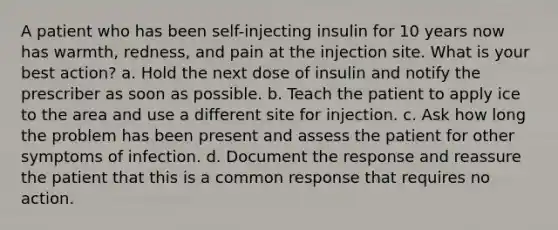 A patient who has been self-injecting insulin for 10 years now has warmth, redness, and pain at the injection site. What is your best action? a. Hold the next dose of insulin and notify the prescriber as soon as possible. b. Teach the patient to apply ice to the area and use a different site for injection. c. Ask how long the problem has been present and assess the patient for other symptoms of infection. d. Document the response and reassure the patient that this is a common response that requires no action.