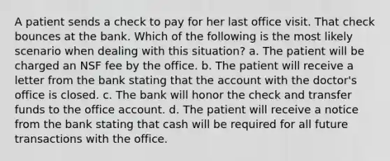 A patient sends a check to pay for her last office visit. That check bounces at the bank. Which of the following is the most likely scenario when dealing with this situation? a. The patient will be charged an NSF fee by the office. b. The patient will receive a letter from the bank stating that the account with the doctor's office is closed. c. The bank will honor the check and transfer funds to the office account. d. The patient will receive a notice from the bank stating that cash will be required for all future transactions with the office.