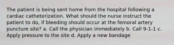 The patient is being sent home from the hospital following a cardiac catheterization. What should the nurse instruct the patient to do, if bleeding should occur at the femoral artery puncture site? a. Call the physician immediately b. Call 9-1-1 c. Apply pressure to the site d. Apply a new bandage