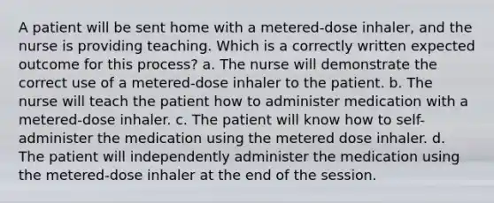 A patient will be sent home with a metered-dose inhaler, and the nurse is providing teaching. Which is a correctly written expected outcome for this process? a. The nurse will demonstrate the correct use of a metered-dose inhaler to the patient. b. The nurse will teach the patient how to administer medication with a metered-dose inhaler. c. The patient will know how to self-administer the medication using the metered dose inhaler. d. The patient will independently administer the medication using the metered-dose inhaler at the end of the session.