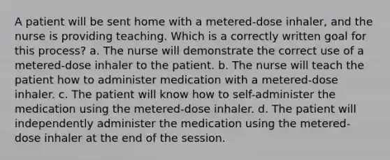 A patient will be sent home with a metered-dose inhaler, and the nurse is providing teaching. Which is a correctly written goal for this process? a. The nurse will demonstrate the correct use of a metered-dose inhaler to the patient. b. The nurse will teach the patient how to administer medication with a metered-dose inhaler. c. The patient will know how to self-administer the medication using the metered-dose inhaler. d. The patient will independently administer the medication using the metered-dose inhaler at the end of the session.