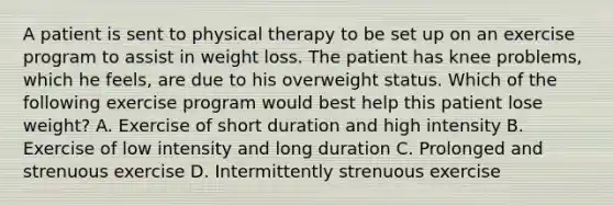 A patient is sent to physical therapy to be set up on an exercise program to assist in weight loss. The patient has knee problems, which he feels, are due to his overweight status. Which of the following exercise program would best help this patient lose weight? A. Exercise of short duration and high intensity B. Exercise of low intensity and long duration C. Prolonged and strenuous exercise D. Intermittently strenuous exercise