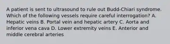 A patient is sent to ultrasound to rule out Budd-Chiari syndrome. Which of the following vessels require careful interrogation? A. Hepatic veins B. Portal vein and hepatic artery C. Aorta and inferior vena cava D. Lower extremity veins E. Anterior and middle cerebral arteries