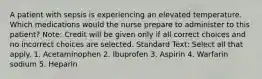 A patient with sepsis is experiencing an elevated temperature. Which medications would the nurse prepare to administer to this patient? Note: Credit will be given only if all correct choices and no incorrect choices are selected. Standard Text: Select all that apply. 1. Acetaminophen 2. Ibuprofen 3. Aspirin 4. Warfarin sodium 5. Heparin