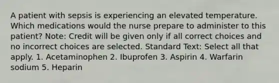 A patient with sepsis is experiencing an elevated temperature. Which medications would the nurse prepare to administer to this patient? Note: Credit will be given only if all correct choices and no incorrect choices are selected. Standard Text: Select all that apply. 1. Acetaminophen 2. Ibuprofen 3. Aspirin 4. Warfarin sodium 5. Heparin