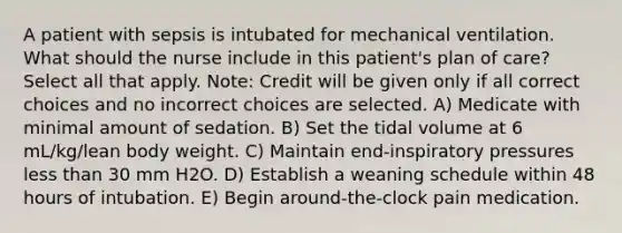 A patient with sepsis is intubated for mechanical ventilation. What should the nurse include in this patient's plan of care? Select all that apply. Note: Credit will be given only if all correct choices and no incorrect choices are selected. A) Medicate with minimal amount of sedation. B) Set the tidal volume at 6 mL/kg/lean body weight. C) Maintain end-inspiratory pressures less than 30 mm H2O. D) Establish a weaning schedule within 48 hours of intubation. E) Begin around-the-clock pain medication.