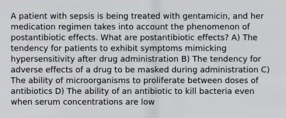 A patient with sepsis is being treated with gentamicin, and her medication regimen takes into account the phenomenon of postantibiotic effects. What are postantibiotic effects? A) The tendency for patients to exhibit symptoms mimicking hypersensitivity after drug administration B) The tendency for adverse effects of a drug to be masked during administration C) The ability of microorganisms to proliferate between doses of antibiotics D) The ability of an antibiotic to kill bacteria even when serum concentrations are low